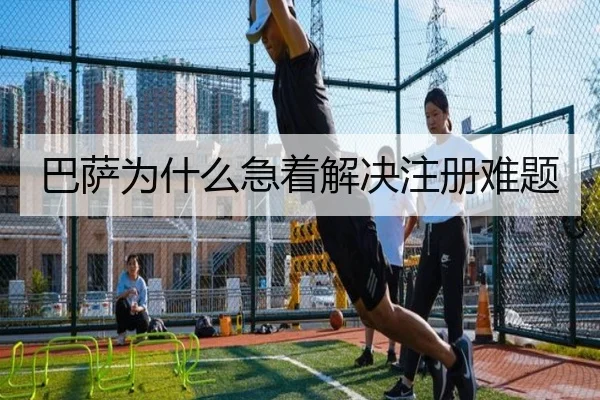 巴萨为什么急着解决注册难题